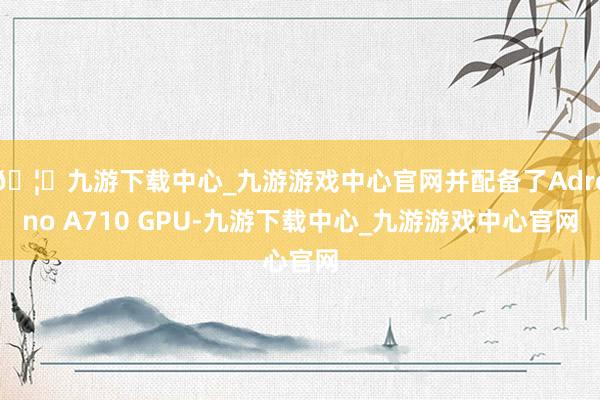 🦄九游下载中心_九游游戏中心官网并配备了Adreno A710 GPU-九游下载中心_九游游戏中心官网