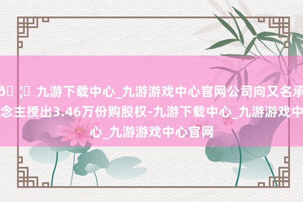 🦄九游下载中心_九游游戏中心官网公司向又名承授东说念主授出3.46万份购股权-九游下载中心_九游游戏中心官网