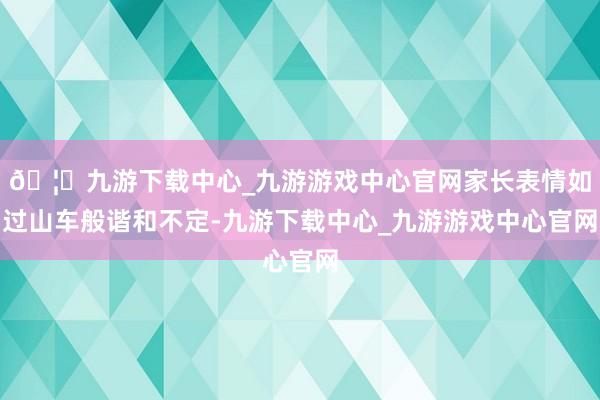 🦄九游下载中心_九游游戏中心官网家长表情如过山车般谐和不定-九游下载中心_九游游戏中心官网