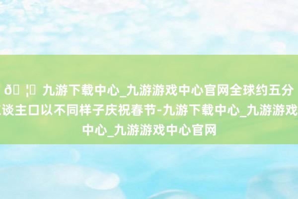 🦄九游下载中心_九游游戏中心官网全球约五分之一的东谈主口以不同样子庆祝春节-九游下载中心_九游游戏中心官网