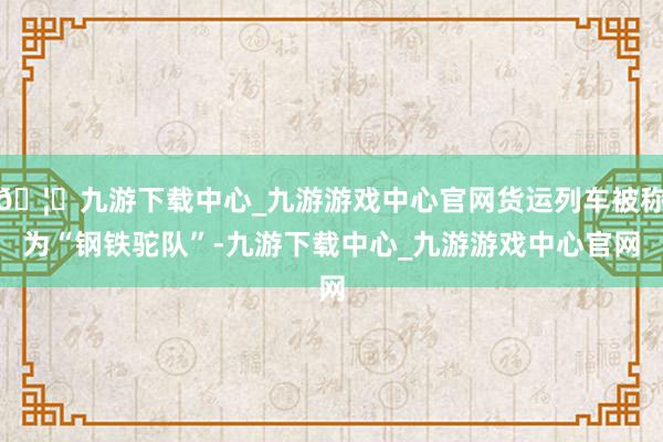 🦄九游下载中心_九游游戏中心官网货运列车被称为“钢铁驼队”-九游下载中心_九游游戏中心官网