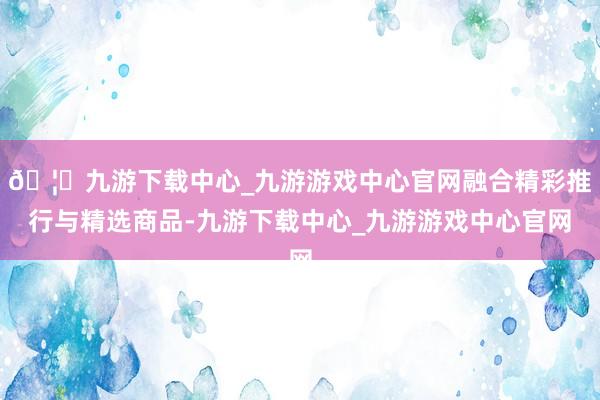 🦄九游下载中心_九游游戏中心官网融合精彩推行与精选商品-九游下载中心_九游游戏中心官网