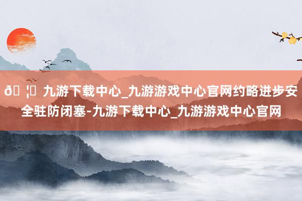 🦄九游下载中心_九游游戏中心官网约略进步安全驻防闭塞-九游下载中心_九游游戏中心官网