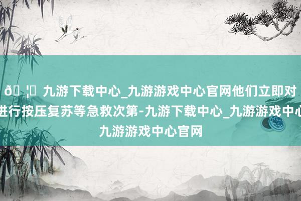 🦄九游下载中心_九游游戏中心官网他们立即对天天进行按压复苏等急救次第-九游下载中心_九游游戏中心官网