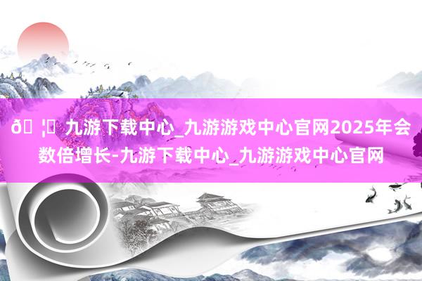 🦄九游下载中心_九游游戏中心官网2025年会数倍增长-九游下载中心_九游游戏中心官网