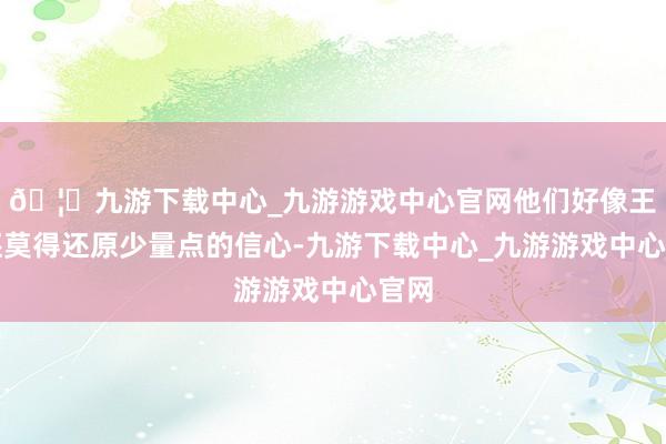 🦄九游下载中心_九游游戏中心官网他们好像王人还莫得还原少量点的信心-九游下载中心_九游游戏中心官网