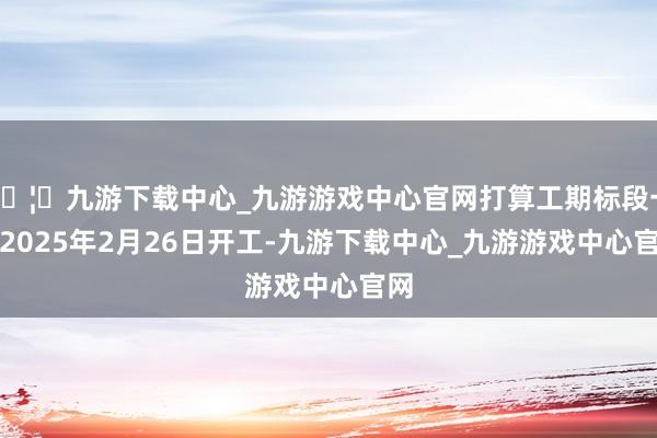 🦄九游下载中心_九游游戏中心官网打算工期标段一：2025年2月26日开工-九游下载中心_九游游戏中心官网