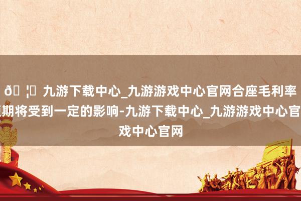 🦄九游下载中心_九游游戏中心官网合座毛利率短期将受到一定的影响-九游下载中心_九游游戏中心官网