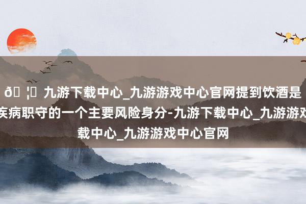 🦄九游下载中心_九游游戏中心官网提到饮酒是酿成大家疾病职守的一个主要风险身分-九游下载中心_九游游戏中心官网