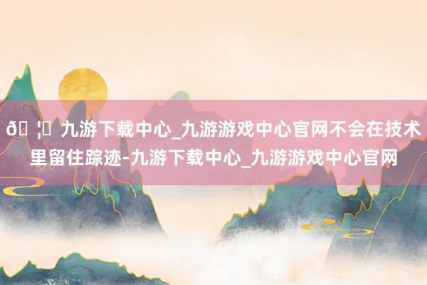 🦄九游下载中心_九游游戏中心官网不会在技术里留住踪迹-九游下载中心_九游游戏中心官网