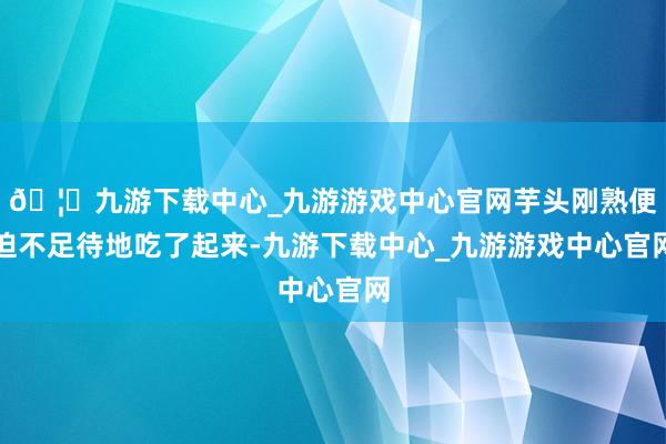 🦄九游下载中心_九游游戏中心官网芋头刚熟便迫不足待地吃了起来-九游下载中心_九游游戏中心官网