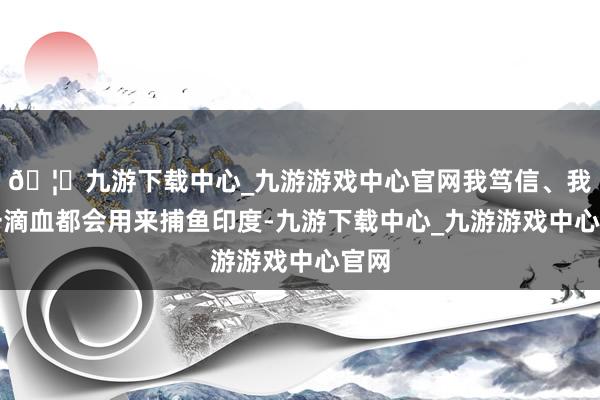 🦄九游下载中心_九游游戏中心官网我笃信、我每一滴血都会用来捕鱼印度-九游下载中心_九游游戏中心官网