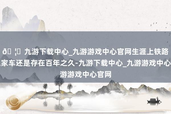 🦄九游下载中心_九游游戏中心官网生涯上铁路及私家车还是存在百年之久-九游下载中心_九游游戏中心官网