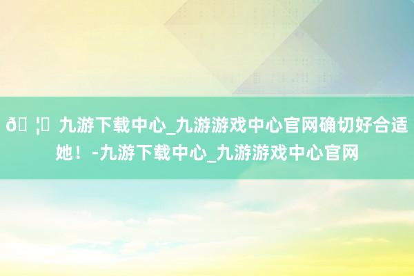 🦄九游下载中心_九游游戏中心官网确切好合适她！-九游下载中心_九游游戏中心官网