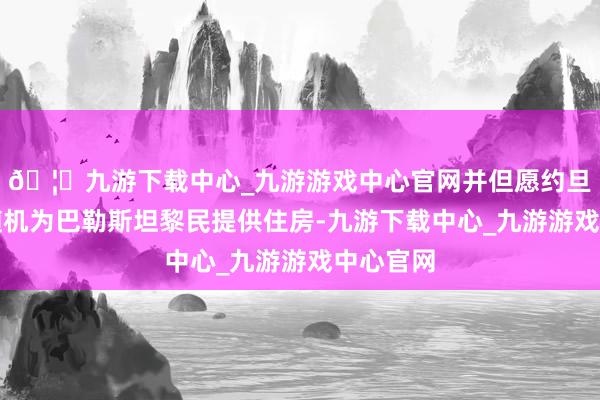 🦄九游下载中心_九游游戏中心官网并但愿约旦和埃及随机为巴勒斯坦黎民提供住房-九游下载中心_九游游戏中心官网