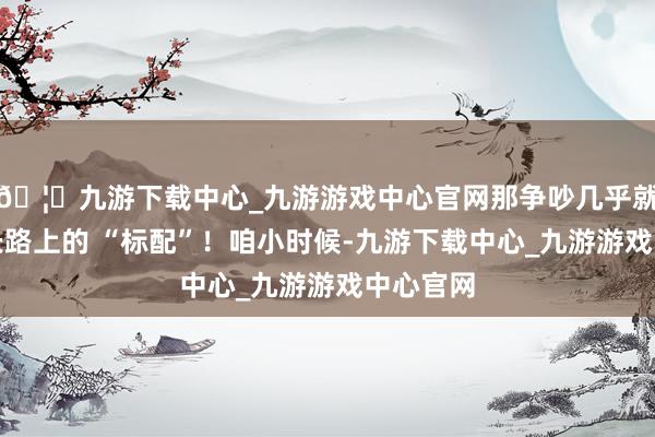 🦄九游下载中心_九游游戏中心官网那争吵几乎就像是成长路上的 “标配”！咱小时候-九游下载中心_九游游戏中心官网