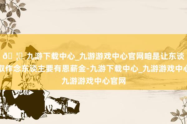 🦄九游下载中心_九游游戏中心官网咱是让东谈主记取作念东谈主要有恩薪金-九游下载中心_九游游戏中心官网