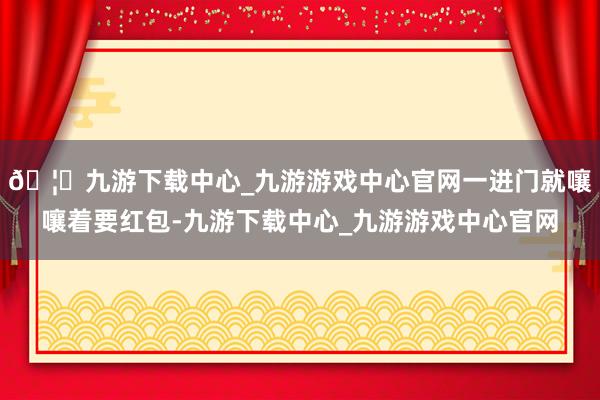 🦄九游下载中心_九游游戏中心官网一进门就嚷嚷着要红包-九游下载中心_九游游戏中心官网