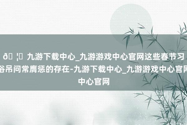 🦄九游下载中心_九游游戏中心官网这些春节习俗吊问常膺惩的存在-九游下载中心_九游游戏中心官网