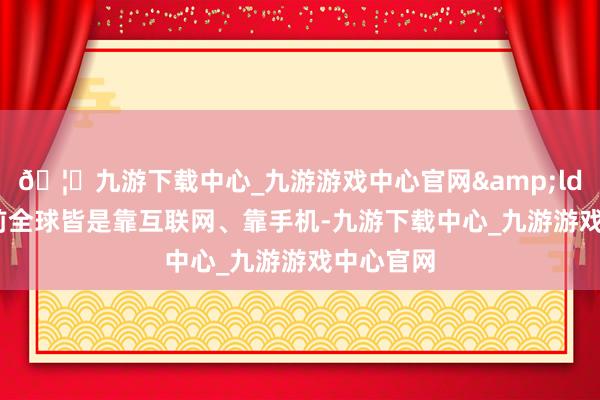 🦄九游下载中心_九游游戏中心官网&ldquo;当前全球皆是靠互联网、靠手机-九游下载中心_九游游戏中心官网