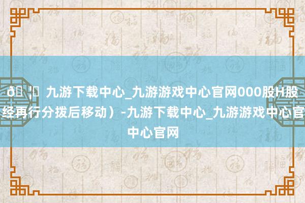 🦄九游下载中心_九游游戏中心官网000股H股（经再行分拨后移动）-九游下载中心_九游游戏中心官网