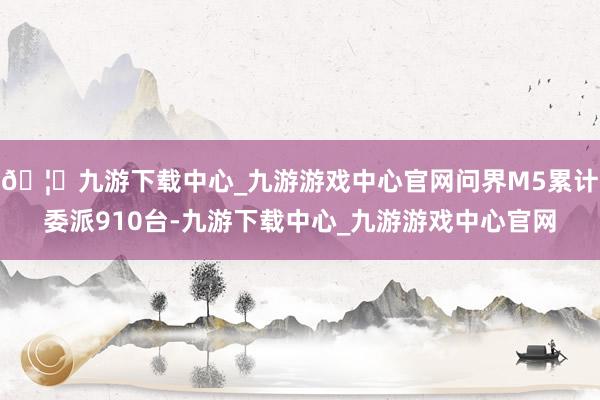 🦄九游下载中心_九游游戏中心官网问界M5累计委派910台-九游下载中心_九游游戏中心官网