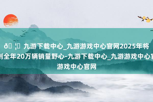 🦄九游下载中心_九游游戏中心官网2025年将冲刺全年20万辆销量野心-九游下载中心_九游游戏中心官网