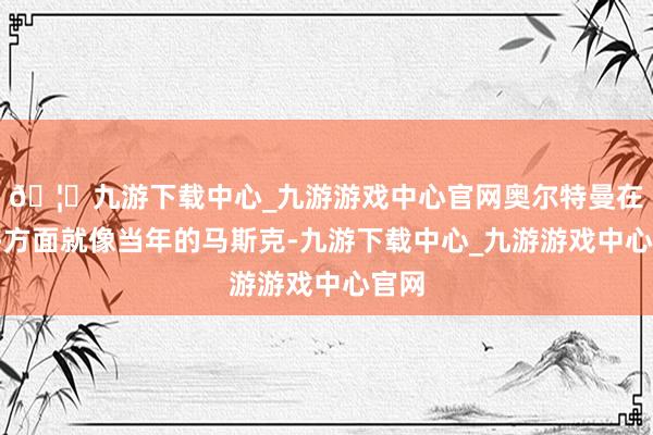 🦄九游下载中心_九游游戏中心官网奥尔特曼在许多方面就像当年的马斯克-九游下载中心_九游游戏中心官网