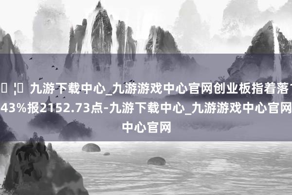 🦄九游下载中心_九游游戏中心官网创业板指着落1.43%报2152.73点-九游下载中心_九游游戏中心官网