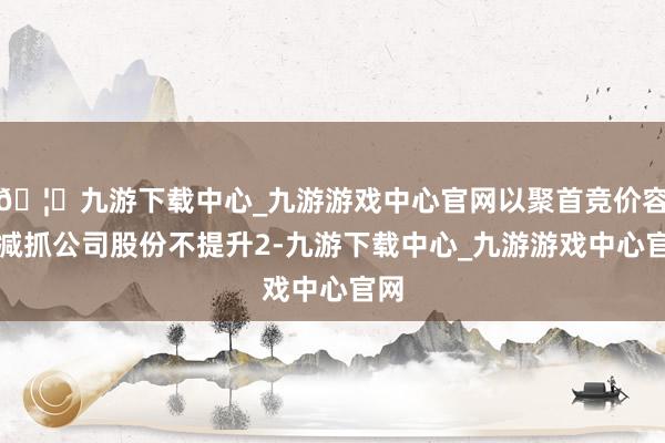 🦄九游下载中心_九游游戏中心官网以聚首竞价容貌减抓公司股份不提升2-九游下载中心_九游游戏中心官网