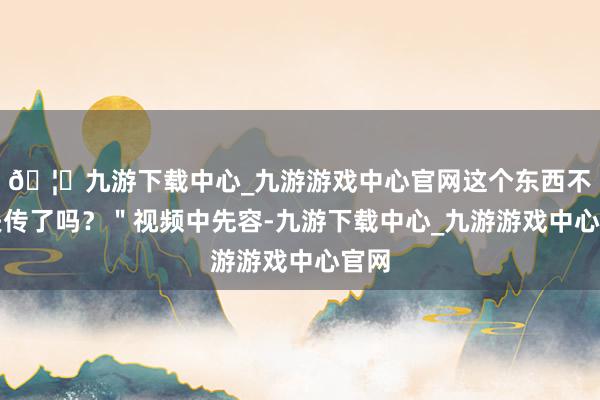 🦄九游下载中心_九游游戏中心官网这个东西不就失传了吗？＂视频中先容-九游下载中心_九游游戏中心官网