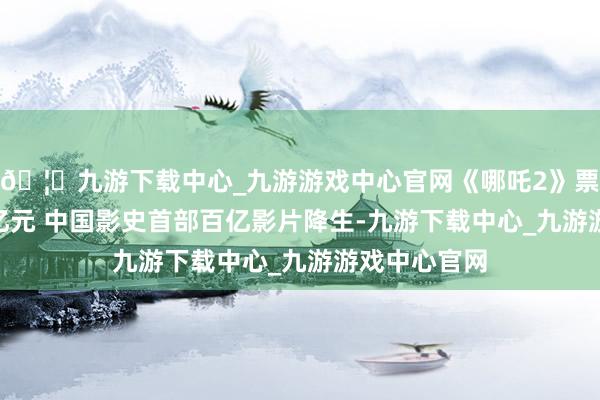 🦄九游下载中心_九游游戏中心官网《哪吒2》票房冲破100亿元 中国影史首部百亿影片降生-九游下载中心_九游游戏中心官网