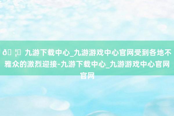 🦄九游下载中心_九游游戏中心官网受到各地不雅众的激烈迎接-九游下载中心_九游游戏中心官网