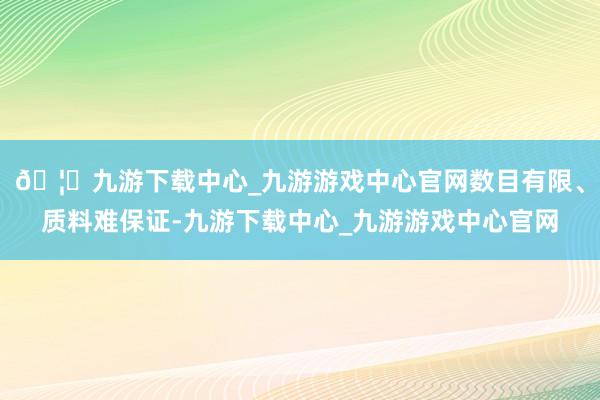 🦄九游下载中心_九游游戏中心官网数目有限、质料难保证-九游下载中心_九游游戏中心官网