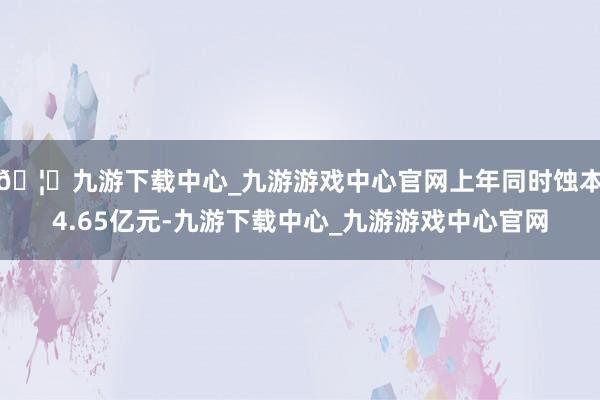 🦄九游下载中心_九游游戏中心官网上年同时蚀本4.65亿元-九游下载中心_九游游戏中心官网