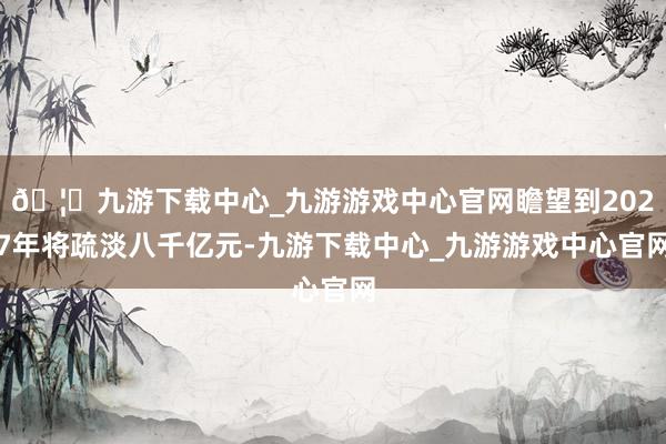 🦄九游下载中心_九游游戏中心官网瞻望到2027年将疏淡八千亿元-九游下载中心_九游游戏中心官网