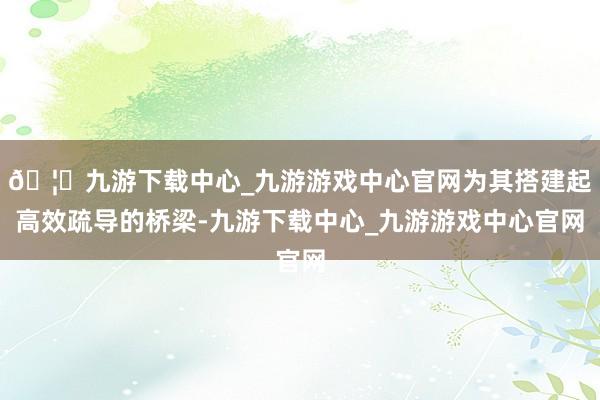 🦄九游下载中心_九游游戏中心官网为其搭建起高效疏导的桥梁-九游下载中心_九游游戏中心官网