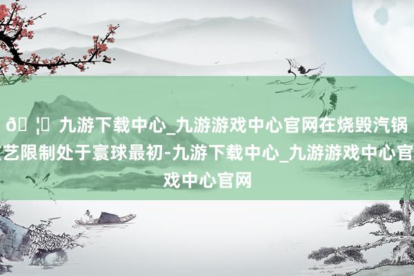 🦄九游下载中心_九游游戏中心官网在烧毁汽锅技艺限制处于寰球最初-九游下载中心_九游游戏中心官网