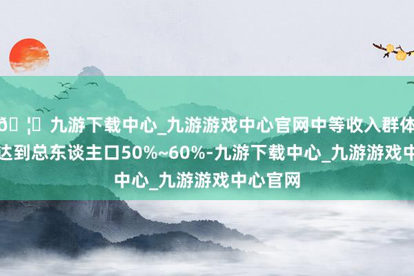 🦄九游下载中心_九游游戏中心官网中等收入群体占比需达到总东谈主口50%~60%-九游下载中心_九游游戏中心官网