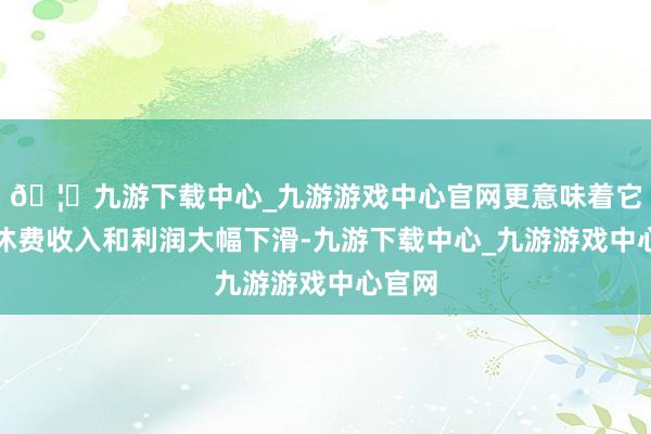 🦄九游下载中心_九游游戏中心官网更意味着它的不休费收入和利润大幅下滑-九游下载中心_九游游戏中心官网