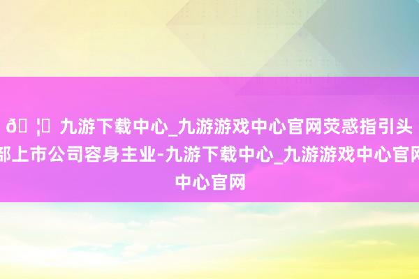 🦄九游下载中心_九游游戏中心官网荧惑指引头部上市公司容身主业-九游下载中心_九游游戏中心官网