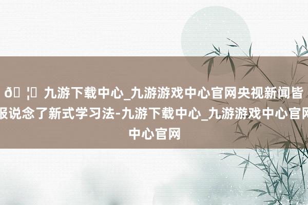 🦄九游下载中心_九游游戏中心官网央视新闻皆报说念了新式学习法-九游下载中心_九游游戏中心官网