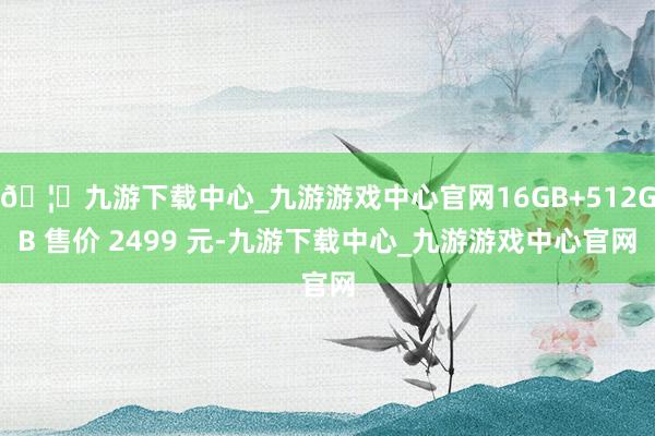 🦄九游下载中心_九游游戏中心官网16GB+512GB 售价 2499 元-九游下载中心_九游游戏中心官网