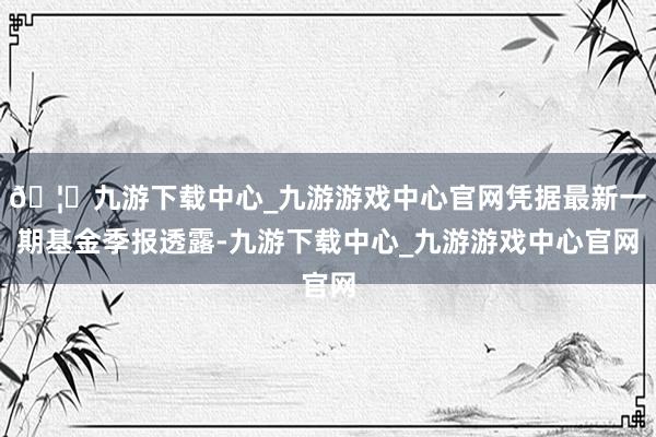 🦄九游下载中心_九游游戏中心官网凭据最新一期基金季报透露-九游下载中心_九游游戏中心官网