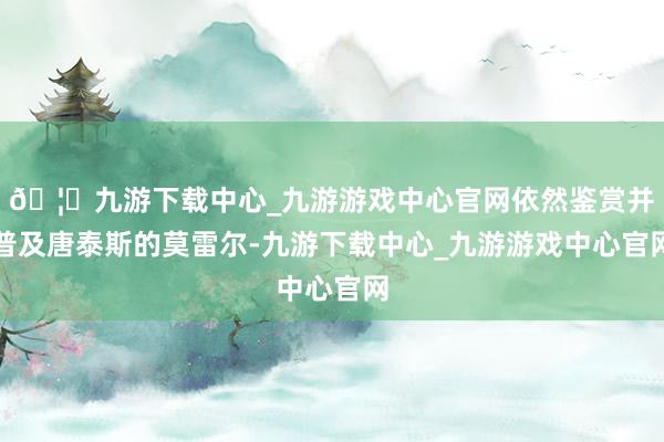 🦄九游下载中心_九游游戏中心官网依然鉴赏并普及唐泰斯的莫雷尔-九游下载中心_九游游戏中心官网