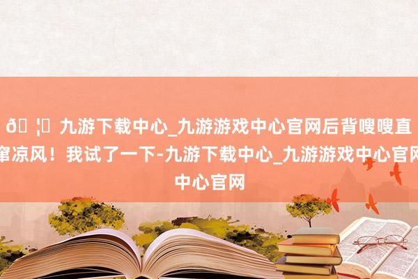 🦄九游下载中心_九游游戏中心官网后背嗖嗖直窜凉风！我试了一下-九游下载中心_九游游戏中心官网