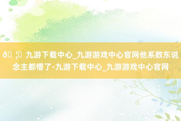 🦄九游下载中心_九游游戏中心官网他系数东说念主都懵了-九游下载中心_九游游戏中心官网