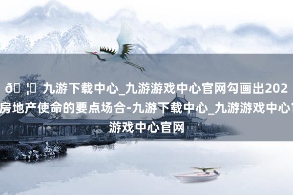 🦄九游下载中心_九游游戏中心官网勾画出2025年房地产使命的要点场合-九游下载中心_九游游戏中心官网