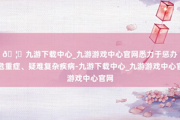 🦄九游下载中心_九游游戏中心官网悉力于惩办急危重症、疑难复杂疾病-九游下载中心_九游游戏中心官网