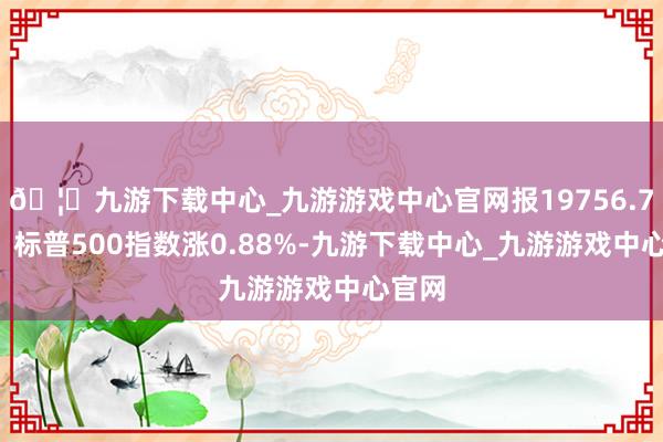 🦄九游下载中心_九游游戏中心官网报19756.78点；标普500指数涨0.88%-九游下载中心_九游游戏中心官网